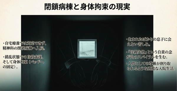 精神科閉鎖病棟への入院、自殺未遂による身体拘束、そして生まれたばかりの息子に会えない「母親失格」という自責の念に苦しむ過酷な現実を描いたスライド。