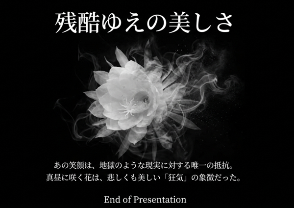 煙のように揺らぐ白い月下美人のモノクロ画像。ラストの笑顔は地獄のような現実に対する唯一の抵抗であり、真昼に咲く花は悲しくも美しい「狂気」の象徴であるという結びのメッセージ。